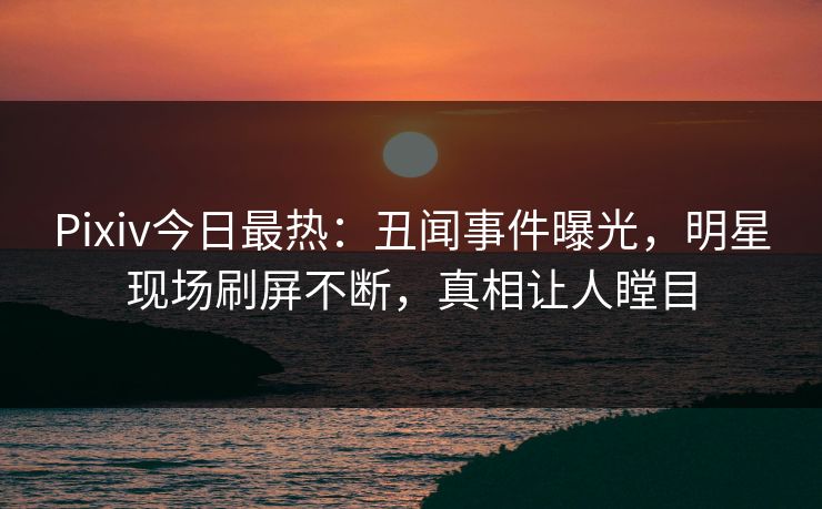 Pixiv今日最热：丑闻事件曝光，明星现场刷屏不断，真相让人瞠目