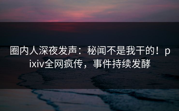 圈内人深夜发声：秘闻不是我干的！pixiv全网疯传，事件持续发酵