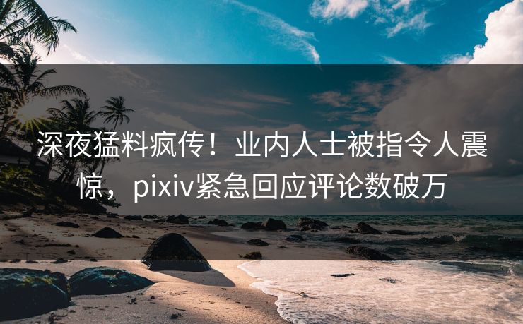 深夜猛料疯传！业内人士被指令人震惊，pixiv紧急回应评论数破万