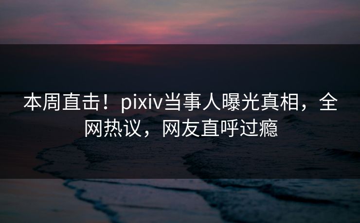本周直击！pixiv当事人曝光真相，全网热议，网友直呼过瘾