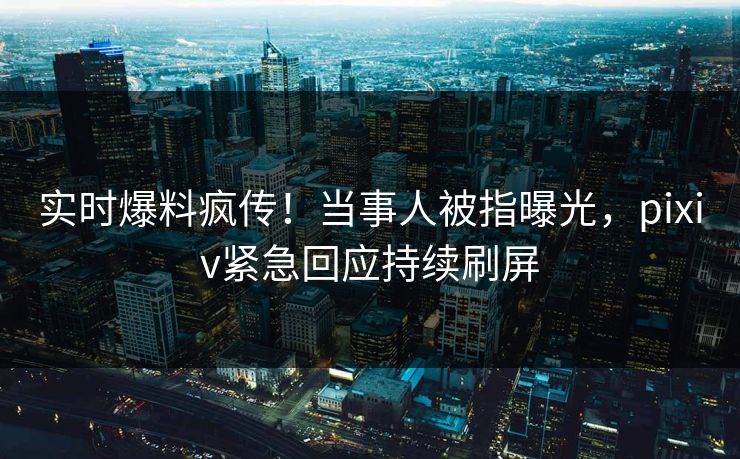 实时爆料疯传！当事人被指曝光，pixiv紧急回应持续刷屏