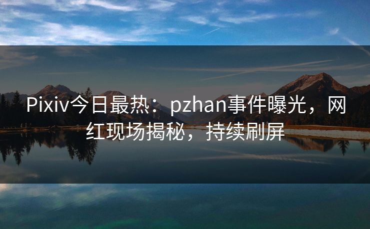 Pixiv今日最热：pzhan事件曝光，网红现场揭秘，持续刷屏