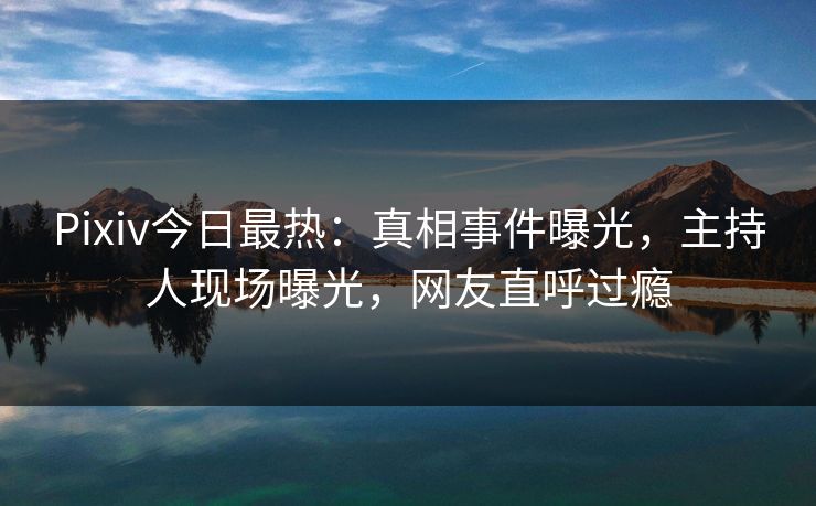Pixiv今日最热：真相事件曝光，主持人现场曝光，网友直呼过瘾