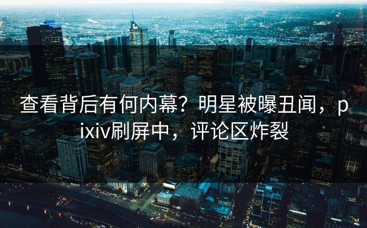 查看背后有何内幕？明星被曝丑闻，pixiv刷屏中，评论区炸裂