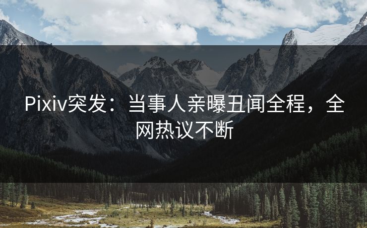 Pixiv突发：当事人亲曝丑闻全程，全网热议不断