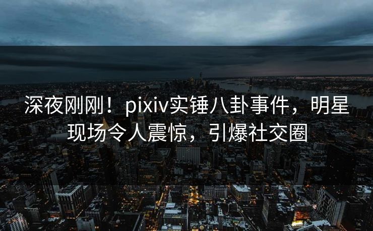 深夜刚刚！pixiv实锤八卦事件，明星现场令人震惊，引爆社交圈