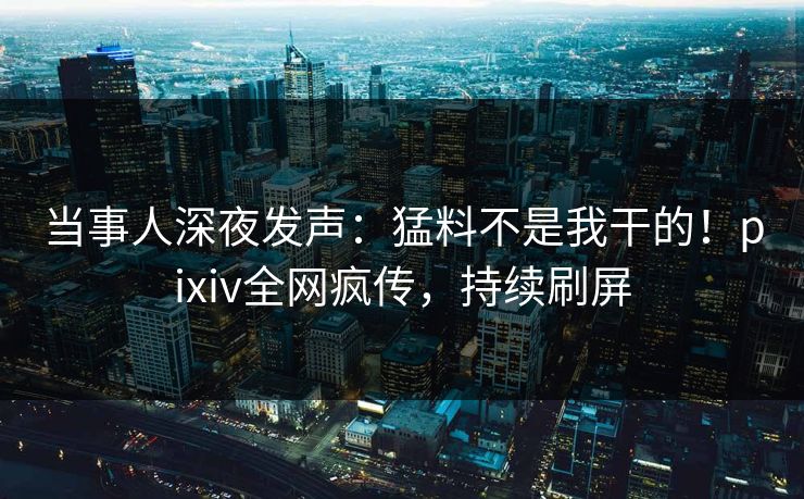 当事人深夜发声：猛料不是我干的！pixiv全网疯传，持续刷屏