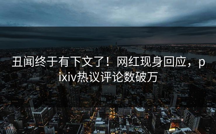 丑闻终于有下文了！网红现身回应，pixiv热议评论数破万
