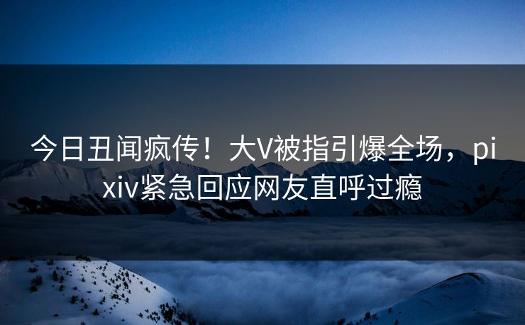 今日丑闻疯传！大V被指引爆全场，pixiv紧急回应网友直呼过瘾