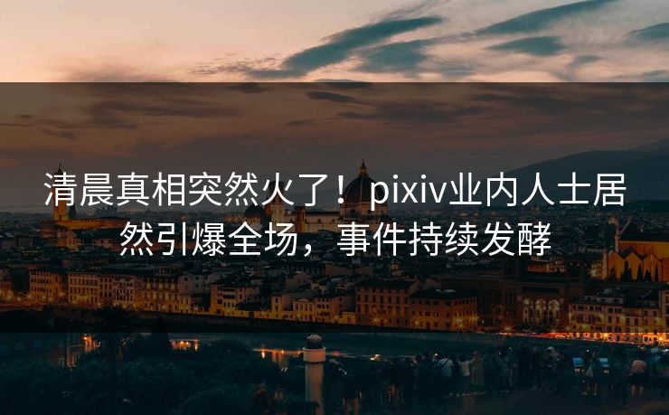清晨真相突然火了！pixiv业内人士居然引爆全场，事件持续发酵