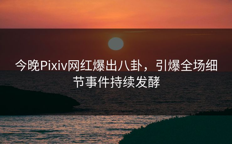 今晚Pixiv网红爆出八卦，引爆全场细节事件持续发酵