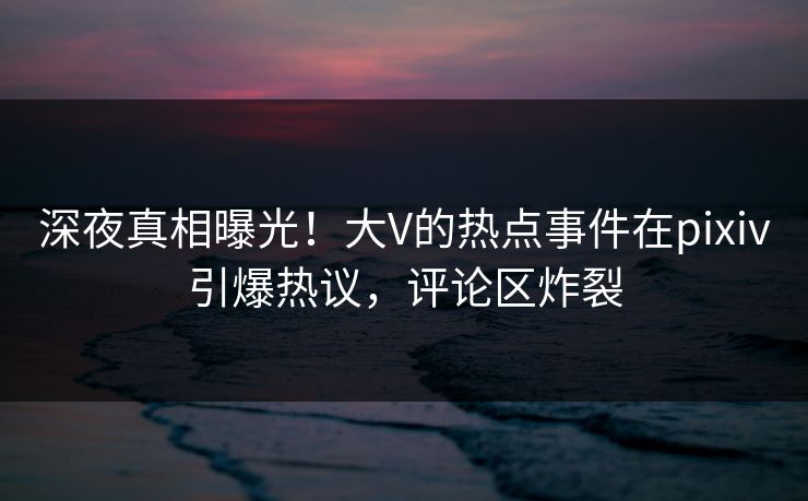 深夜真相曝光！大V的热点事件在pixiv引爆热议，评论区炸裂