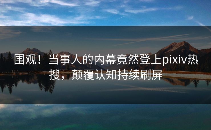 围观！当事人的内幕竟然登上pixiv热搜，颠覆认知持续刷屏