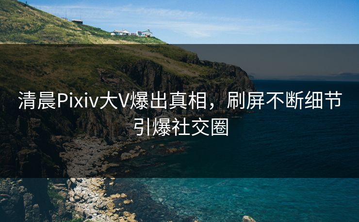 清晨Pixiv大V爆出真相，刷屏不断细节引爆社交圈