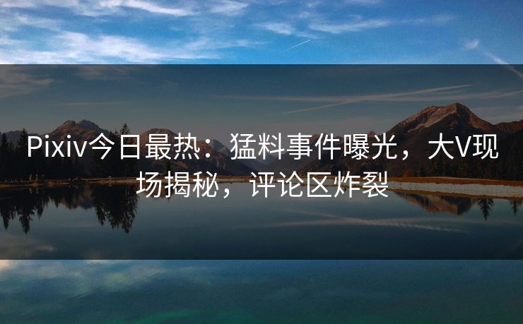 Pixiv今日最热：猛料事件曝光，大V现场揭秘，评论区炸裂
