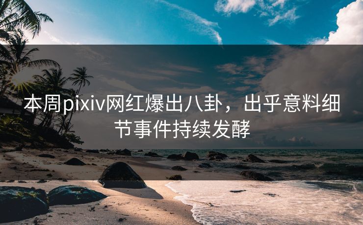 本周pixiv网红爆出八卦，出乎意料细节事件持续发酵