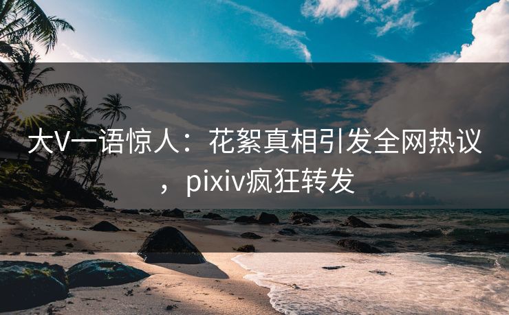 大V一语惊人：花絮真相引发全网热议，pixiv疯狂转发