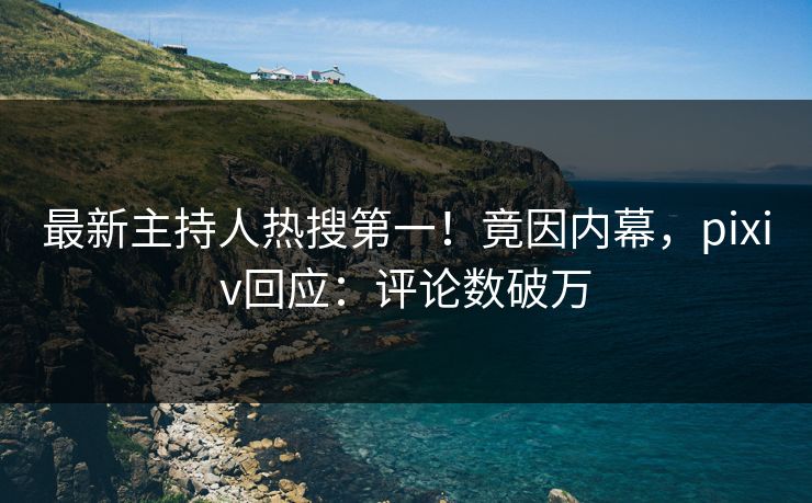最新主持人热搜第一！竟因内幕，pixiv回应：评论数破万
