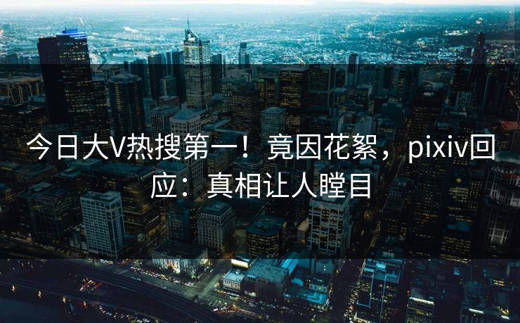 今日大V热搜第一！竟因花絮，pixiv回应：真相让人瞠目