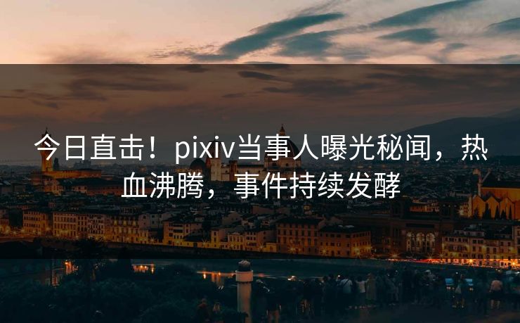 今日直击！pixiv当事人曝光秘闻，热血沸腾，事件持续发酵