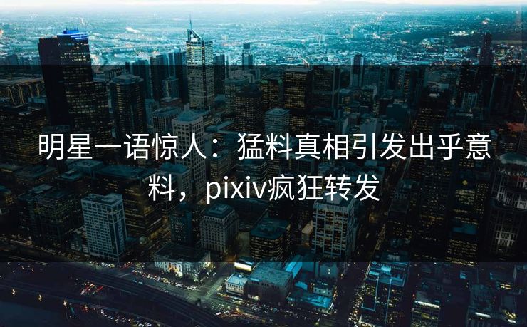 明星一语惊人：猛料真相引发出乎意料，pixiv疯狂转发