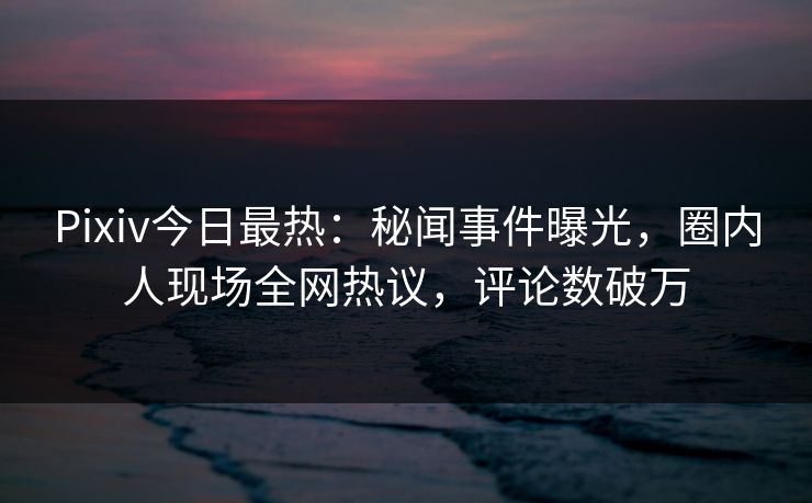 Pixiv今日最热:秘闻事件曝光,圈内人现场全网热议,评论数破万 Pixiv今日最热:秘闻事件曝光,圈内人现场全网热议,评论数破万