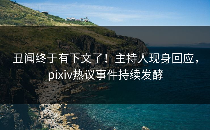 丑闻终于有下文了！主持人现身回应，pixiv热议事件持续发酵