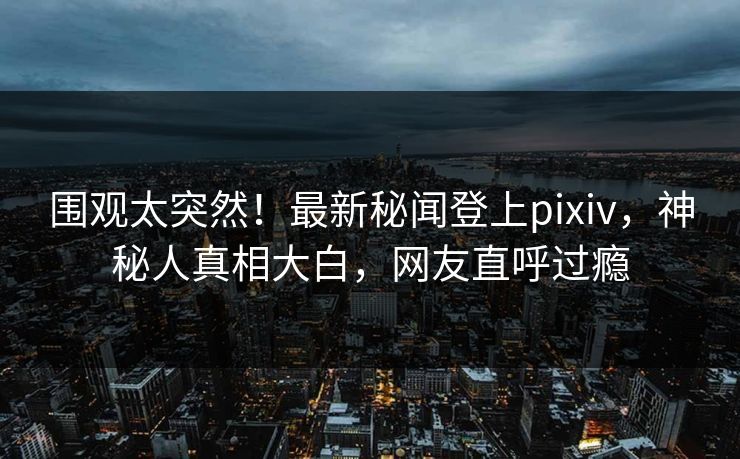 围观太突然！最新秘闻登上pixiv，神秘人真相大白，网友直呼过瘾
