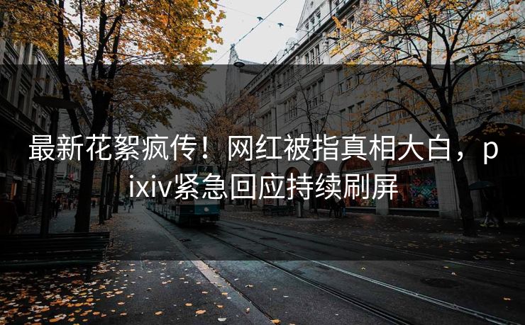 最新花絮疯传！网红被指真相大白，pixiv紧急回应持续刷屏