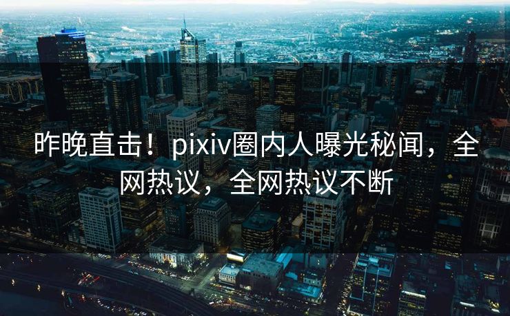 昨晚直击！pixiv圈内人曝光秘闻，全网热议，全网热议不断