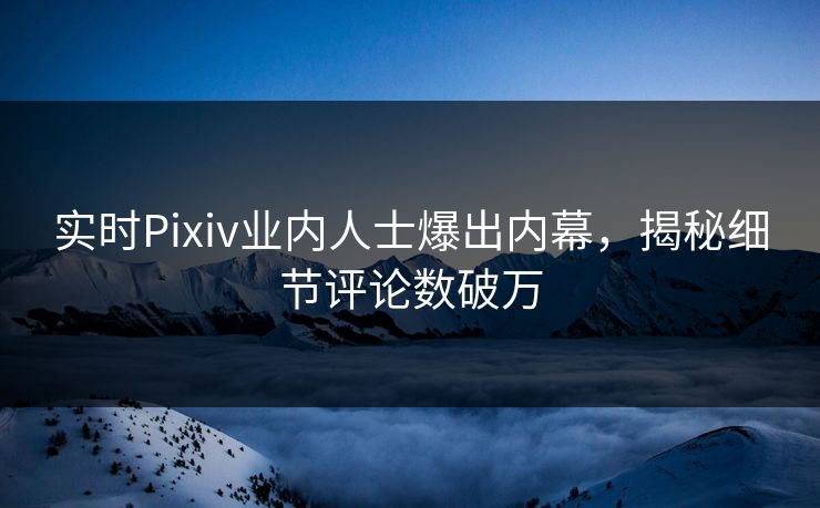 实时Pixiv业内人士爆出内幕，揭秘细节评论数破万