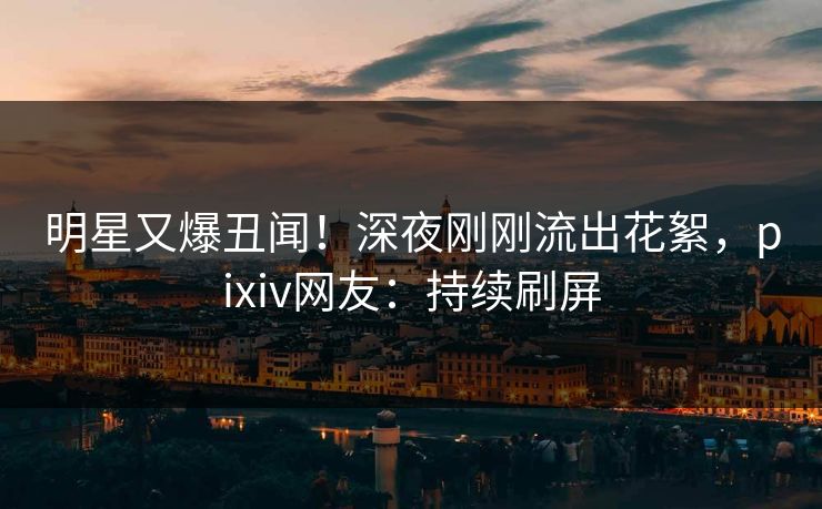 明星又爆丑闻！深夜刚刚流出花絮，pixiv网友：持续刷屏