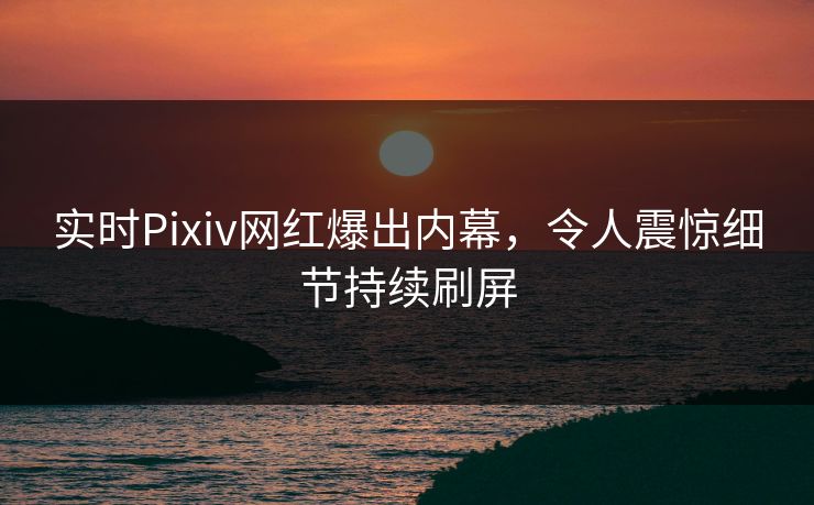 实时Pixiv网红爆出内幕,令人震惊细节持续刷屏 实时Pixiv网红爆出内幕,令人震惊细节持续刷屏