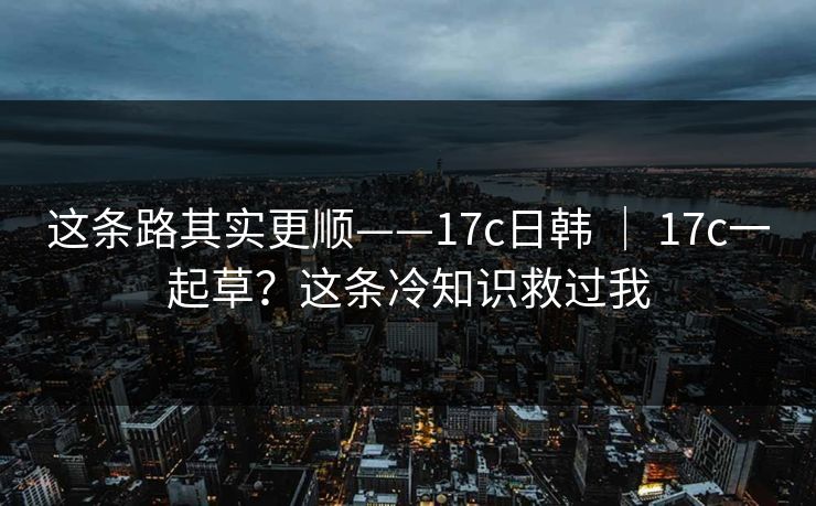 这条路其实更顺——17c日韩 ｜ 17c一起草？这条冷知识救过我