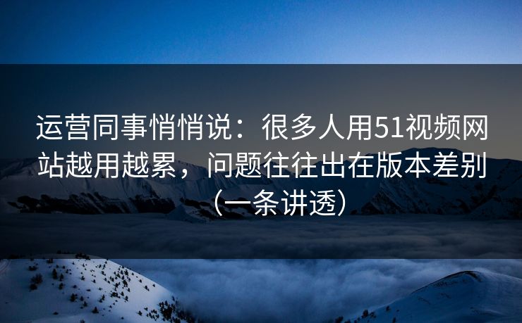 运营同事悄悄说:很多人用51视频网站越用越累,问题往往出在版本差别(一条讲透) 运营同事悄悄说:很多人用51视频网站越用越累,问题往往出在版本差别(一条讲透)
