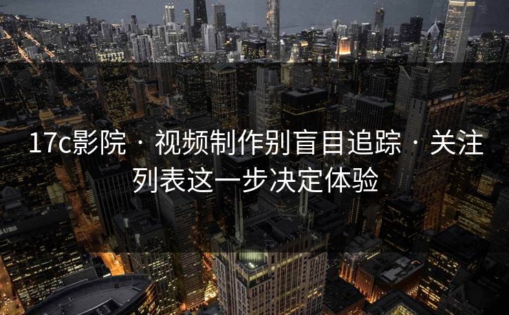 17c影院 · 视频制作别盲目追踪 · 关注列表这一步决定体验