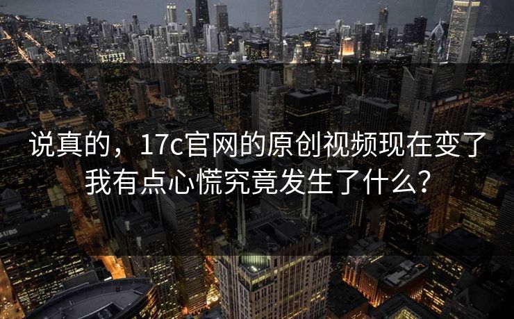 说真的，17c官网的原创视频现在变了我有点心慌究竟发生了什么？