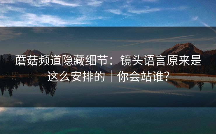 蘑菇频道隐藏细节:镜头语言原来是这么安排的|你会站谁? 蘑菇频道隐藏细节:镜头语言原来是这么安排的|你会站谁?