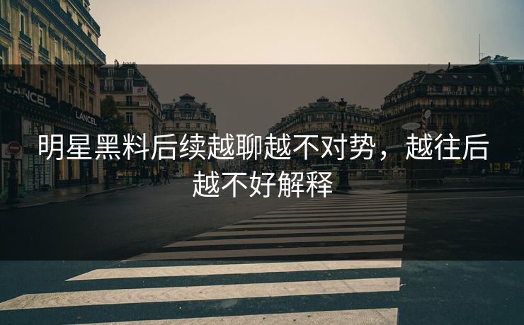 明星黑料后续越聊越不对势，越往后越不好解释