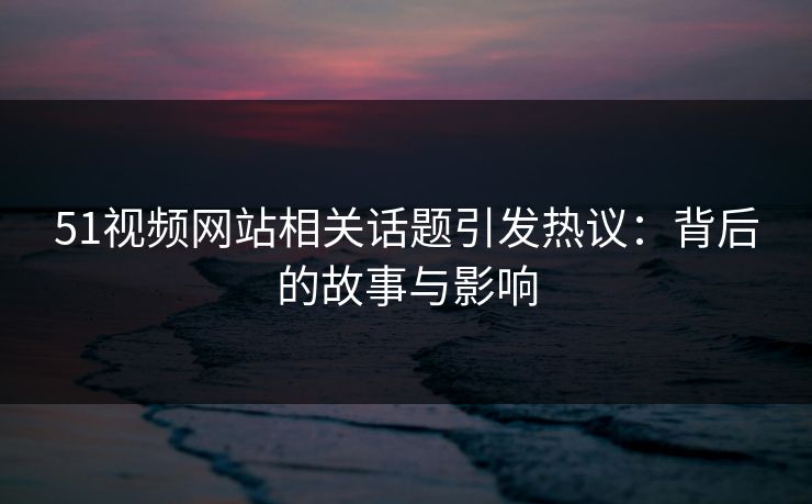 51视频网站相关话题引发热议：背后的故事与影响