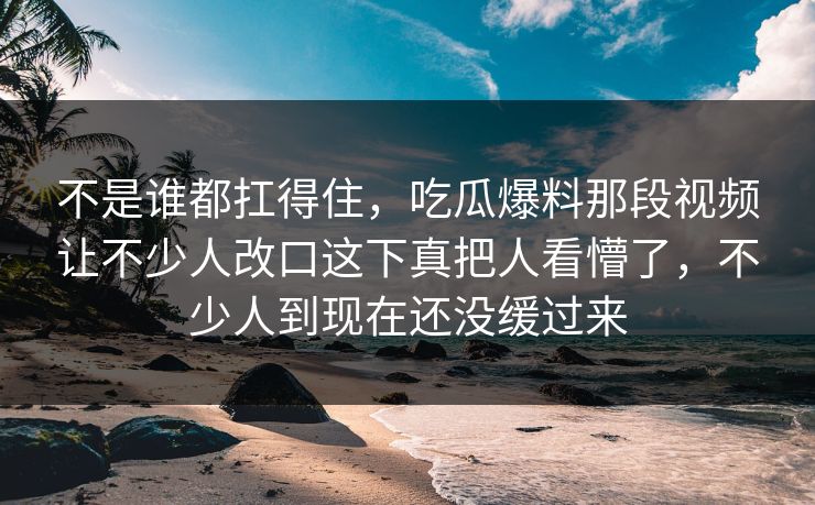 不是谁都扛得住，吃瓜爆料那段视频让不少人改口这下真把人看懵了，不少人到现在还没缓过来