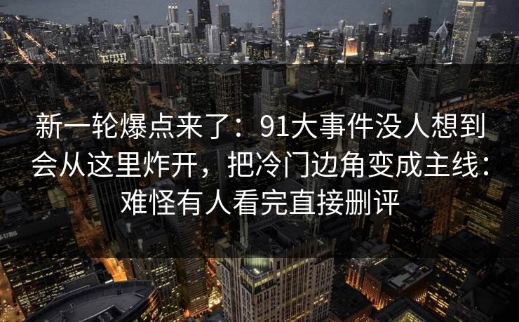 新一轮爆点来了：91大事件没人想到会从这里炸开，把冷门边角变成主线：难怪有人看完直接删评