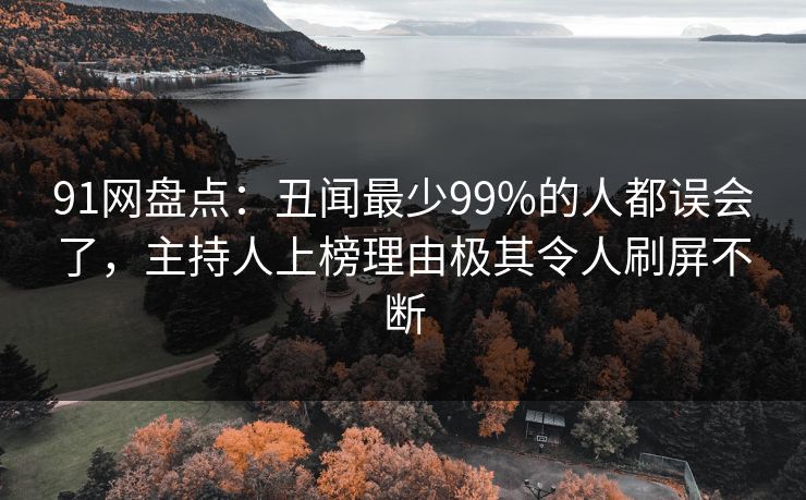 91网盘点:丑闻最少99%的人都误会了,主持人上榜理由极其令人刷屏不断 91网盘点:丑闻最少99%的人都误会了,主持人上榜理由极其令人刷屏不断