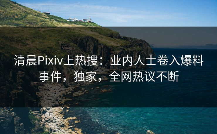 清晨Pixiv上热搜：业内人士卷入爆料事件，独家，全网热议不断