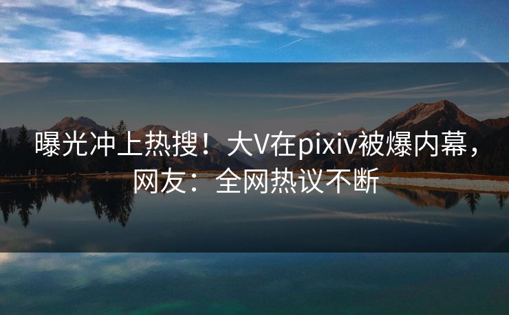 曝光冲上热搜！大V在pixiv被爆内幕，网友：全网热议不断