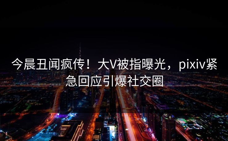 今晨丑闻疯传！大V被指曝光，pixiv紧急回应引爆社交圈