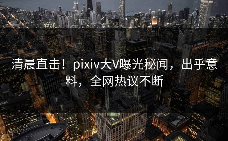 清晨直击！pixiv大V曝光秘闻，出乎意料，全网热议不断