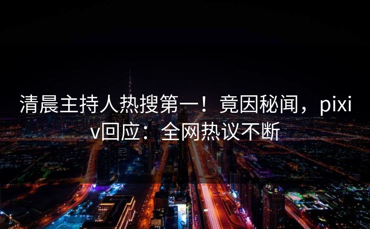 清晨主持人热搜第一！竟因秘闻，pixiv回应：全网热议不断