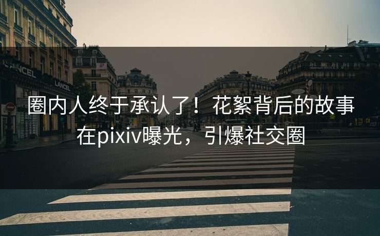 圈内人终于承认了!花絮背后的故事在pixiv曝光,引爆社交圈 圈内人终于承认了!花絮背后的故事在pixiv曝光,引爆社交圈
