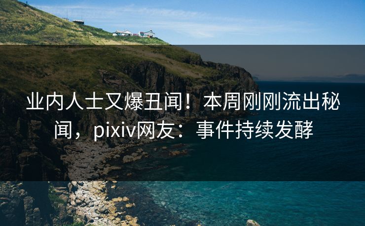 业内人士又爆丑闻！本周刚刚流出秘闻，pixiv网友：事件持续发酵